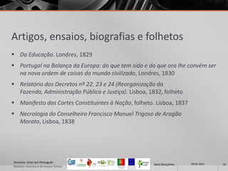 Artigos, ensaios, biografias e folhetos
 Da Educação. Londres, 1829
 Portugal na Balança da Europa: do que tem sido e do que ora lhe convém ser
  na nova ordem de coisas do mundo civilizado, Londres, 1830
 Relatório dos Decretos nº 22, 23 e 24 (Reorganização da
  Fazenda, Administração Pública e Justiça). Lisboa, 1832, folheto
 Manifesto das Cortes Constituintes à Nação, folheto. Lisboa, 1837
 Necrologia do Conselheiro Francisco Manuel Trigoso de Aragão
  Morato, Lisboa, 1838




Domínio: Viver em Português                                            29-05-2012
                                                      Sara Gonçalves                20
Modulo: Literatura do Nosso Tempo
 