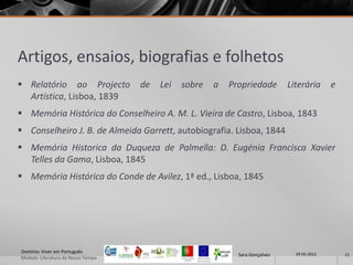 Artigos, ensaios, biografias e folhetos
 Relatório ao Projecto             de   Lei   sobre   a   Propriedade        Literária      e
  Artística, Lisboa, 1839
 Memória Histórica do Conselheiro A. M. L. Vieira de Castro, Lisboa, 1843
 Conselheiro J. B. de Almeida Garrett, autobiografia. Lisboa, 1844
 Memória Historica da Duqueza de Palmella: D. Eugénia Francisca Xavier
  Telles da Gama, Lisboa, 1845
 Memória Histórica do Conde de Avilez, 1ª ed., Lisboa, 1845




Domínio: Viver em Português                                                     29-05-2012
                                                             Sara Gonçalves                      21
Modulo: Literatura do Nosso Tempo
 