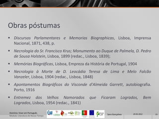 Obras póstumas
 Discursos Parlamentares e Memorias Biographicas, Lisboa, Imprensa
  Nacional, 1871, 438, p.
 Necrologia do Sr. Francisco Krus; Monumento ao Duque de Palmela, D. Pedro
  de Sousa Holstein, Lisboa, 1899 (redac., Lisboa, 1839);
 Memórias Biográficas, Lisboa, Empreza da História de Portugal, 1904
 Necrologia à Morte de D. Leocádia Teresa de Lima e Melo Falcão
  Vanzeler, Lisboa, 1904 (redac., Lisboa, 1848)
 Apontamentos Biográficos do Visconde d'Almeida Garrett, autobiografia.
  Porto, 1916
 Entremez dos Velhos Namorados            que   Ficaram         Logrados,          Bem
  Logrados, Lisboa, 1954 (redac., 1841)

Domínio: Viver em Português                                            29-05-2012
                                                     Sara Gonçalves                       23
Modulo: Literatura do Nosso Tempo
 