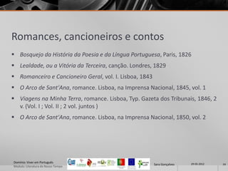 Romances, cancioneiros e contos
 Bosquejo da História da Poesia e da Língua Portuguesa, Paris, 1826
 Lealdade, ou a Vitória da Terceira, canção. Londres, 1829
 Romanceiro e Cancioneiro Geral, vol. I. Lisboa, 1843
 O Arco de Sant'Ana, romance. Lisboa, na Imprensa Nacional, 1845, vol. 1
 Viagens na Minha Terra, romance. Lisboa, Typ. Gazeta dos Tribunais, 1846, 2
  v. (Vol. I ; Vol. II ; 2 vol. juntos )
 O Arco de Sant'Ana, romance. Lisboa, na Imprensa Nacional, 1850, vol. 2




Domínio: Viver em Português                                               29-05-2012
                                                         Sara Gonçalves                24
Modulo: Literatura do Nosso Tempo
 