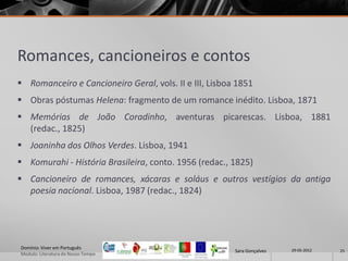 Romances, cancioneiros e contos
 Romanceiro e Cancioneiro Geral, vols. II e III, Lisboa 1851
 Obras póstumas Helena: fragmento de um romance inédito. Lisboa, 1871
 Memórias de João Coradinho, aventuras picarescas. Lisboa, 1881
  (redac., 1825)
 Joaninha dos Olhos Verdes. Lisboa, 1941
 Komurahi - História Brasileira, conto. 1956 (redac., 1825)
 Cancioneiro de romances, xácaras e soláus e outros vestígios da antiga
  poesia nacional. Lisboa, 1987 (redac., 1824)




Domínio: Viver em Português                                              29-05-2012
                                                        Sara Gonçalves                25
Modulo: Literatura do Nosso Tempo
 