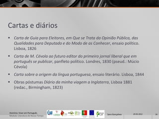 Cartas e diários
 Carta de Guia para Eleitores, em Que se Trata da Opinião Pública, das
  Qualidades para Deputado e do Modo de as Conhecer, ensaio político.
  Lisboa, 1826
 Carta de M. Cévola ao futuro editor do primeiro jornal liberal que em
  português se publicar, panfleto político. Londres, 1830 (pseud.: Múcio
  Cévola)
 Carta sobre a origem da língua portuguesa, ensaio literário. Lisboa, 1844
 Obras póstumas Diário da minha viagem a Inglaterra, Lisboa 1881
  (redac., Birmingham, 1823)




Domínio: Viver em Português                                            29-05-2012
                                                      Sara Gonçalves                26
Modulo: Literatura do Nosso Tempo
 