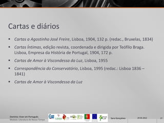 Cartas e diários
 Cartas a Agostinho José Freire, Lisboa, 1904, 132 p. (redac., Bruxelas, 1834)
 Cartas Íntimas, edição revista, coordenada e dirigida por Teófilo Braga.
  Lisboa, Empresa da História de Portugal, 1904, 172 p.
 Cartas de Amor à Viscondessa da Luz, Lisboa, 1955
 Correspondência do Conservatório, Lisboa, 1995 (redac.: Lisboa 1836 –
  1841)
 Cartas de Amor à Viscondessa da Luz




Domínio: Viver em Português                                             29-05-2012
                                                       Sara Gonçalves                27
Modulo: Literatura do Nosso Tempo
 
