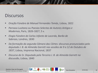 Discursos
 Oração Fúnebre de Manuel Fernandes Tomás, Lisboa, 1822
 Parnaso Lusitano ou Poesias Selectas de Autores Antigos e
  Modernos, Paris, 1826-1827, 5 v.
 Elogio Fúnebre de Carlos Infante de Lacerda, Barão de
  Sabrozo, Londres, 1830
 Da formação da segunda Câmara das Côrtes: discursos pronunciados pelo
  deputado J. B. de Almeida Garrett nas sessões de 9 a 12 de Outubro de
  1837, Lisboa, Imprensa Nacional, 1837
 Discurso do Sr. Deputado pela Terceira J. B. de Almeida Garrett na
  discussão, Lisboa, 1840


Domínio: Viver em Português                                             29-05-2012
                                                       Sara Gonçalves                28
Modulo: Literatura do Nosso Tempo
 