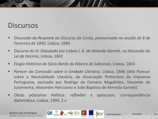 Discursos
 Discussão da Resposta ao Discurso da Coroa, pronunciado na sessão de 8 de
  Fevereiro de 1840, Lisboa, 1840
 Discurso do Sr. Deputado por Lisboa J. B. de Almeida Garrett, na discussão da
  Lei da Decima, Lisboa, 1841
 Elogio Histórico do Sócio Barão da Ribeira de Saborosa, Lisboa, 1843
 Parecer da Comissão sobre a Unidade Literária, Lisboa, 1846 (dito Parecer
  sobre a Neutralidade Literária, da Associação Protectora da Imprensa
  Portuguesa, assinado por Rodrigo da Fonseca Magalhães, Visconde de
  Juromenha, Alexandre Herculano e João Baptista de Almeida Garrett)
 Obras póstumas Política: reflexões         e   opúsculos,        correspondência
  diplomática. Lisboa, 1904, 2 v.

Domínio: Viver em Português                                              29-05-2012
                                                      Sara Gonçalves                  29
Modulo: Literatura do Nosso Tempo
 