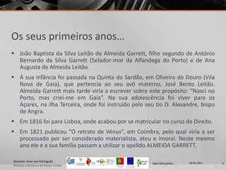 Os seus primeiros anos…
 João Baptista da Silva Leitão de Almeida Garrett, filho segundo de António
  Bernardo da Silva Garrett (Selador-mor da Alfandega do Porto) e de Ana
  Augusta de Almeida Leitão.
 A sua infância foi passada na Quinta do Sardão, em Oliveira do Douro (Vila
  Nova de Gaia), que pertencia ao seu avô materno, José Bento Leitão.
  Almeida Garrett mais tarde viria a escrever sobre este propósito: “Nasci no
  Porto, mas criei-me em Gaia”. Na sua adolescência foi viver para os
  Açores, na ilha Terceira, onde foi instruído pelo seu tio D. Alexandre, bispo
  de Angra.
 Em 1816 foi para Lisboa, onde acabou por se matricular no curso de Direito.
 Em 1821 publicou “O retrato de Vénus”, em Coimbra, pelo qual viria a ser
  processado por ser considerado materialista, ateu e imoral. Neste mesmo
  ano ele e a sua família passam a utilizar o apelido ALMEIDA GARRETT.

Domínio: Viver em Português                                            29-05-2012
                                                      Sara Gonçalves                3
Modulo: Literatura do Nosso Tempo
 