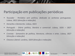 Participação em publicações periódicas
 Toucador - Periódico sem política, dedicado às senhoras portuguesas.
  Lisboa, 1822 (direcção e redacção)
 Heraclito e Demócrito. Lisboa, 1823
 Português - Diário político, literário e comercial. Lisboa, 1826 – 1827
  (direcção e redacção)
 Cronista - Semanário de política, literatura, ciências e artes. Lisboa, 1827
  (direcção e redacção)
 Chaveco Liberal. Londres, 1829 (direcção e redacção)




Domínio: Viver em Português                                            29-05-2012
                                                      Sara Gonçalves                30
Modulo: Literatura do Nosso Tempo
 