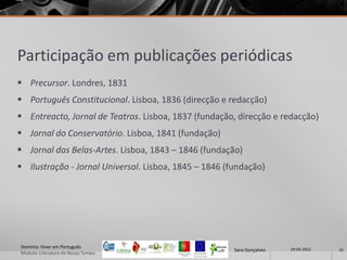 Participação em publicações periódicas
 Precursor. Londres, 1831
 Português Constitucional. Lisboa, 1836 (direcção e redacção)
 Entreacto, Jornal de Teatros. Lisboa, 1837 (fundação, direcção e redacção)
 Jornal do Conservatório. Lisboa, 1841 (fundação)
 Jornal das Belas-Artes. Lisboa, 1843 – 1846 (fundação)
 Ilustração - Jornal Universal. Lisboa, 1845 – 1846 (fundação)




Domínio: Viver em Português                                             29-05-2012
                                                       Sara Gonçalves                31
Modulo: Literatura do Nosso Tempo
 