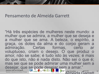 Pensamento de Almeida Garrett


“Há três espécies de mulheres neste mundo: a
mulher que se admira, a mulher que se deseja e
a mulher que se ama. A beleza, o espírito, a
graça, os dotes da alma e do corpo geram a
admiração.     Certas    formas,    certo    ar
voluptuoso, criam o desejo. O que produz o
amor, não se sabe; é tudo isto às vezes; é mais
do que isto, não é nada disto. Não sei o que é;
mas sei que se pode admirar uma mulher sem a
desejar, que se pode desejar sem a amar.”
Domínio: Viver em Português
                                    Sara Gonçalves   29-05-2012   32
Modulo: Literatura do Nosso Tempo
 