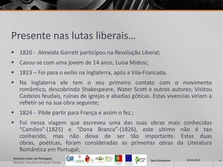 Presente nas lutas liberais…
 1820 - Almeida Garrett participou na Revolução Liberal;
 Casou-se com uma jovem de 14 anos, Luísa Midosi;
 1823 – Foi para o exilio na Inglaterra, após a Vila-Francada.
 Na Inglaterra ele tem o seu primeiro contato com o movimento
  romântico, descobrindo Shakespeare, Water Scott e outros autores; Visitou
  Castelos feudais, ruinas de igrejas e abadias góticas. Estas vivencias viriam a
  refletir-se na sua obra seguinte;
 1824 - Pôde partir para França e assim o fez.;
 Foi nessa viagem que escreveu uma das suas obras mais conhecidas
  “Camões”-(1825) e “Dona Branca”-(1826), este ultimo não é tao
  conhecido, mas não deixa de ser tão importante. Estas duas
  obras, poéticas, foram consideradas as primeiras obras da Literatura
  Romântica em Portugal;
Domínio: Viver em Português                                              29-05-2012
                                                        Sara Gonçalves                4
Modulo: Literatura do Nosso Tempo
 