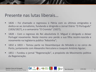 Presente nas lutas liberais…
 1826 – Foi chamado e regressou à Pátria com os últimos emigrados e
  dedica-se ao Jornalismo, fundando e dirigindo o Jornal Diário “O Português”
  (1826/1827), e o semanário “O Cronista” (1827);
 1828 – Com o regresso do Rei absolutista D. Miguel é obrigado a deixar
  Portugal novamente. Neste mesmo ano perde a sua filha recém-nascida e
  novamente na Inglaterra publica “Adozinha”;
 1832 e 1833 – Tomou parte no Desembarque do Mindelo e no cerco do
  Porto, juntamente com Alexandre Herculano e Joaquim António Aguiar;
 1851 – Fundou o jornal “Regeneração”, a propósito do Movimento politico
  da Regeneração.



Domínio: Viver em Português                                           29-05-2012
                                                     Sara Gonçalves                5
Modulo: Literatura do Nosso Tempo
 