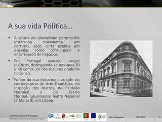 A sua vida Política…
 A vitoria do Liberalismo permite-lhe
  instalar-se     novamente        em
  Portugal, após curta estadia em
  Bruxelas como cônsul-geral e
  encarregado de negócios.
 Em      Portugal     exerceu    cargos
  políticos, distinguindo-se nos anos 30
  e 40 como um dos maiores oradores
  nacionais.
 Foram da sua iniciativa a criação do
  conservatório de Arte Dramática, da
  Inspeção dos teatros, do Panteão
  Nacional        e      do      Teatro
  Normal, (atualmente Teatro Nacional
  D. Maria II), em Lisboa.


Domínio: Viver em Português                                 29-05-2012
                                           Sara Gonçalves                6
Modulo: Literatura do Nosso Tempo
 