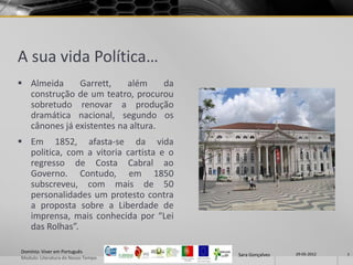 A sua vida Política…
 Almeida     Garrett,    além     da
  construção de um teatro, procurou
  sobretudo renovar a produção
  dramática nacional, segundo os
  cânones já existentes na altura.
 Em 1852, afasta-se da vida
  politica, com a vitoria cartista e o
  regresso de Costa Cabral ao
  Governo. Contudo, em 1850
  subscreveu, com mais de 50
  personalidades um protesto contra
  a proposta sobre a Liberdade de
  imprensa, mais conhecida por “Lei
  das Rolhas”.

Domínio: Viver em Português                               29-05-2012
                                         Sara Gonçalves                7
Modulo: Literatura do Nosso Tempo
 