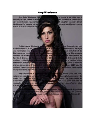 Amy Winehouse
         Amy Jade Winehouse (née le 14 septembre 1983 et morte le 23 juillet 2011 à
Londres) est une chanteuse et auteur-compositrice-interprète britannique, connue pour
sa voix vieille école rappelant celles d'Ella Fitzgerald, Sarah Vaughan ou encore Dinah
Washington. Sa musique est un mélange de styles dans la veine du son Motown comme
le jazz, le blues ou encore la soul.




        En 2003, Amy Winehouse publie son premier album, Frank. Il rencontre un bon
succès commercial et un bon accueil critique et commercial au Royaume-Uni, et reçoit
une nomination pour le prix Mercury. En 2006, son duxieme album intitulé Back to
Black reçoit six nominations au Grammy Award et remporte cinq prix. Elle remporte
ainsi trois des quatre prix les plus importants dont : Meilleure nouvelle artiste,Album de
l'année et Chanson de l'année. Le 14 février 2007, elle remporte le Brit Award de la
meilleure artiste féminine britannique et reçoit une nomination pour le meilleur album
britannique. Elle remporte leprix Ivor Novello à trois reprises : en 2004, pour la meilleure
chanson contemporaine (musique et textes) pour Stronger Than Me, en 2007, pour la
meilleure chanson contemporaine pour Rehab et en 2008 pour la meilleure chanson et la
musique des textes de Love Is A Losing Game.

       Amy Winehouse a également attiré l'attention des médias pour son look,
notamment sa coiffure, ses tatouages et son eye-liner, et a inspiré plusieurs designers de
mode. La chanteuse connaît des problèmes de dépression, de toxicomanie et
d'alcoolisme, largement relayés par les tabloïds depuis 2007. Le23 juillet 2011, elle est
retrouvée morte dans son appartement londonien1, a priori en raison d'un fort abus
d'alcool après une période d'abstinence2.

       Des articles de presse3,4 soulignent qu'elle rejoint d'autres figures de la musique
mortes à l'âge de 27 ans comme Jimi Hendrix, Janis Joplin, Kurt Cobain, Jim Morrison,
Robert Johnson ou encore Brian Jones, intégrant ainsi ce que l'on nomme le Club des 27.
 
