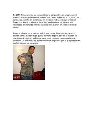 En 2011 Romeo anunció su separación de la agrupación para lanzarse como 
solista, y edió su primer sencillo titulado "You" de su primer álbum "Fórmula". La 
canción se convirtió en número uno en la lista de Hot Latin Songs y Tropical 
Songs, y lo llevó a lo alto de la fama. Hoy es el cantante de bachata más 
reconocido en el mundo entero y sus canciones suenan sin parar en todas la 
radios. 
Con una infancia y una juventud difícil, pero con un futuro muy prometedor, 
Romeo Santos siempre supo que su momento llegaría. Hoy se codea con los 
grandes de la música y su fortuna suma ceros con cada nueva canción que 
compone. Un verdadero rey de la bachata que deja claro que: el que persigue los 
sueños siempre los encuentra. 
 