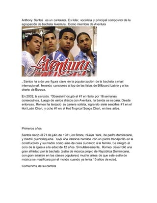 Anthony Santos es un cantautor. Ex líder, vocalista y principal compositor de la 
agrupación de bachata Aventura. Como miembro de Aventura 
, Santos ha sido una figura clave en la popularización de la bachata a nivel 
internacional, llevando canciones al top de las listas de Billboard Latino y a los 
charts de Europa. 
En 2002, la canción, “Obsesión” ocupó el #1 en Italia por 16 semanas 
consecutivas. Luego de varios discos con Aventura, la banda se separa. Desde 
entonces, Romeo ha lanzado su carrera solista, logrando siete sencillos #1 en el 
Hot Latin Chart, y ocho #1 en el Hot Tropical Songs Chart, en tres años. 
Primeros años 
Santos nació el 21 de julio de 1981, en Bronx, Nueva York, de padre dominicano, 
y madre puertorriqueña. Tuvo una infancia humilde con un padre trabajando en la 
construcción y su madre como ama de casa cuidando a la familia. Se integró al 
coro de la iglesia a la edad de 12 años. Simultáneamente, Romeo desarrolló una 
gran afinidad por la bachata (estilo de música propio de República Dominicana, 
con gran arrastre en las clases populares) mucho antes de que este estilo de 
música se masificara por el mundo cuando ya tenía 15 años de edad. 
Comienzos de su carrera 
 
