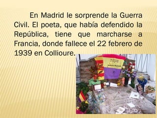 En Madrid le sorprende la Guerra
Civil. El poeta, que había defendido la
República, tiene que marcharse a
Francia, donde fallece el 22 febrero de
1939 en Collioure.
 