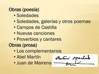 Obras (poesía)
• Soledades
• Soledades, galerías y otros poemas
• Campos de Castilla
• Nuevas canciones
• Proverbios y cantares
Obras (prosa)
• Los complementarios
• Abel Martín
• Juan de Mairena
 
