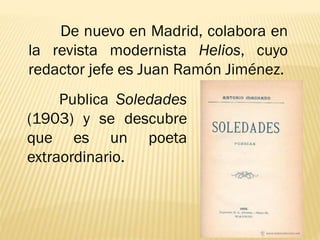 De nuevo en Madrid, colabora en
la revista modernista Helios, cuyo
redactor jefe es Juan Ramón Jiménez.
Publica Soledades
(1903) y se descubre
que es un poeta
extraordinario.
 