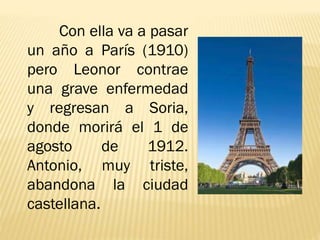 Con ella va a pasar
un año a París (1910)
pero Leonor contrae
una grave enfermedad
y regresan a Soria,
donde morirá el 1 de
agosto de 1912.
Antonio, muy triste,
abandona la ciudad
castellana.
 
