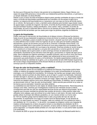 Se dice que el Siracusia fue el barco más grande de la antigüedad clásica. Según Ateneo, era
capaz de cargar 600 personas e incluía entre sus instalaciones jardines decorativos, un gimnasio y
un templo dedicado a la diosa Afrodita.
Debido a que un barco de esta envergadura dejaría pasar grandes cantidades de agua a través del
casco, el tornillo de Arquímedes supuestamente fue inventado a fin de extraer el agua de la
sentina. La máquina de Arquímedes era un mecanismo con una hoja con forma de tornillo dentro
de un cilindro. Se hacía girar a mano, y también podía utilizarse para transferir agua desde masas
de aguas bajas a canales de irrigación. De hecho, el tornillo de Arquímedes sigue usándose hoy en
día para bombear líquidos y sólidos semifluidos, como carbón, hielo y cereales. El tornillo de
Arquímedes, tal como lo describió Marco Vitruvio en los tiempos de Roma, puede haber sido una
mejora del tornillo de bombeo que fue usado para irrigar los jardines colgantes de Babilonia.

La garra de Arquímedes
Polibio narra que la intervención de Arquímedes en el ataque romano a Siracusa fue decisivo,
hasta el punto de que desbarató la esperanza romana de tomar la ciudad por asalto, teniendo que
modificar su estrategia y pasar al asedio de larga duración, situación que duró ocho meses, hasta
la caída definitiva de la ciudad. Entre los ingenios de que se valió para tal hazaña (catapultas,
escorpiones y grúas) se encuentra una que es de su invención: la llamada manus ferrea. Los
romanos acercaban todo lo que podían los barcos al muro para enganchar sus escaleras a las
fortificaciones y poder acceder con sus tropas a las almenas. Entonces entraba en acción la garra,
que consistía en un brazo semejante a una grúa del cual pendía un enorme gancho de metal.
Cuando se dejaba caer la garra sobre un barco enemigo el brazo se balancearía en sentido
ascendente, levantando la proa del barco fuera del agua y provocando un ingreso del agua por la
popa. Esto inutilizaba los ingenios enemigos y causaba confusión, pero no era lo único que hacia:
mediante un sistema de polea y cadenas, dejaba caer súbitamente el barco provocando una
escoración que podía llevarlo al vuelco y al hundimiento. Ha habido experimentos modernos con la
finalidad de probar la viabilidad de la garra, y en un documental del año 2005 titulado Superarmas
del mundo antiguo (Superweapons of the Ancient World) se construyó una versión de la garra y se
concluyó que era un dispositivo factible.

El rayo de calor de Arquímedes, ¿mito o realidad?
Según la tradición, dentro de sus trabajos en la defensa de Siracusa, Arquímedes podría haber
creado un sistema de espejos ustorios que reflejaban la luz solar concentrándola en los barcos
enemigos y con la finalidad de incendiarlos. Sin embargo, las fuentes que recogen estos hechos
son tardías, siendo la primera de ellas Galeno, ya en el siglo II. Luciano de Samosata, historiador
también del siglo II, escribió que, durante el sitio de Siracusa (213-211 a. C.), Arquímedes repelió
un ataque llevado a cabo por soldados romanos con fuego. Siglos más tarde, Antemio de Tralles
menciona los espejos ustorios como arma utilizada por Arquímedes. El artefacto, que en ocasiones
es denominado como el "rayo de calor de Arquímedes", habría servido para enfocar la luz solar en
los barcos que se acercaban, haciendo que estos ardieran.
La credibilidad de esta historia ha sido objeto de debate desde el Renacimiento. René Descartes la
rechazó como falsa, mientras que investigadores modernos han intentado recrear el efecto
considerando para ello tan sólo las capacidades técnicas de las que disponía Arquímedes. Se ha
sugerido que una gran cantidad de escudos bien pulidos de bronce o cobre podrían haber sido
utilizados como espejos, para así enfocar la luz solar hacia un solo barco. De este modo se habría
podido utilizar el principio del reflector parabólico, en una manera similar a un horno solar.
En 1973 el científico griego Ioannis Sakkas llevó a cabo una prueba del rayo de calor de
Arquímedes. El experimento tuvo lugar en la base naval de Skaramangas, en las afueras de
Atenas, y en esta ocasión se usaron 70 espejos, cada uno cubierto con una cubierta de cobre y
con alrededor de 1,5 m de alto y 1 m de ancho. Los espejos se dirigieron contra una maqueta de
madera contrachapada de un barco de guerra romano a una distancia de alrededor de 50 m.
Cuando los espejos fueron enfocados con precisión, el barco ardió en llamas en cuestión de unos
pocos segundos. La maqueta estaba pintada con una capa de betún, lo cual podría haber ayudado
a la combustión.
En octubre de 2005 un grupo de estudiantes del Instituto Tecnológico de Massachusetts llevó a
 