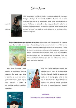 Sílvia Alves


                             Sílvia Alves nasceu em Trás-os-Montes. Frequentou o Curso de Ensino em
                             Biologia e Geologia da Universidade do Minho. Durante doze anos foi
                             professora de Ciências. É responsável, desde 1996, pela programação
cultural                     do Bar Alinhavar, em Leiria. É, há dez anos, coordenadora editorial da
                             Bruxinha, suplemento infantil do Semanário Região de Leiria. Escreve, desde
2004, a                      crónica “Alinhavos” no Região de Leiria. Colaborou na revista de micro-
                             narrativa Minguante.




      A Feiticeira do Bosque e o Professor de Botânica, «Como todas, esta é uma história de Era uma
      vez…» É uma história de encontros e desencontros, encantos e encantamentos. É a história de uma
                                    Feiticeira chamada Circe e do seu encontro com um Professor. Depois
                                    de olhares, pensamentos e palavras, muitas luas depois, nascerá uma
                                    menina e ela contará a «sua» história, onde houve um tempo feliz.
                                    Sem esse tempo, sem essa felicidade, ela não existiria. Todos nós
                                    temos uma história. Todos os pais têm uma história feliz, breve ou
                                    longa, para contar aos filhos.




   Uma mãe adormece a filha                                   com uma canção e histórias vindas dos
montes do Norte com cheiro a                                  pão de forno e cores de lantejoulas de
ciganas… Era uma vez… Uma                                     formiga chamada Matilde farta de seguir
o carreiro e com um sonho:                                    deitar-se de barriga para o Sol e não
pensar no Inverno, nem sequer                                 no dia de amanhã! E depois? Depois a
mãe    continua   a   contar.   A                             menina ri! E, todas as noites, adormece
no meio de um abraço ao som                                   do canto da mãe que espanta o medo
dos lobos."


                                                              Lançamentos

                                          Livraria Arquivo, Leiria, 2 de Abril de 2011, 17h 30m
 