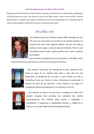 Centésima Página, Braga, 9 de Abril de 2011, 17h 30m

Desde que se lembra todos lhe contam histórias. Continua a ouvir histórias em casa da mãe, quando passa
o fim-de-semana com o pai e nas férias em casa da avó! Ouvir contar, é tudo o que tem feito. Conhece
histórias para rir e algumas sem piada. E está farta de ouvir! Este ano aprendeu a ler e descobriu que há
muitas, muitas, palavras e dentro dos livros um mundo novo para contar..




                                       Ana Macedo
                                Ana Macedo nasceu em Vila Nova de Gaia, 1985 .Aprendeu a ler aos
                               três anos, aos cinco queria ser escritora e aos catorze escreveu um
                               romance que enviou para algumas editoras, até que uma delas o
                               publicou. Assim surgiu o romance Lágrimas Coloridas, fruto de uma
                               maturidade precoce onde a autora partilha com o leitor a essência
                               de si própria.
                               Está envolvida no projecto de uma nova banda, os Flat Major, como
      autora das letras das suas músicas e a terminar o seu próximo romance...



                            Este romance, escrito por Ana Macedo de 16 anos, aborda de uma
                         forma só capaz de ser captada pelos olhos e pela alma de uma
                         adolescente, os problemas da sua vida. É neste cenário que toda a
                         maravilhosa trama nos mostra a força e dinamismo da juventude. O
                         mistério faz parte do seu dia-a-dia. A obra envolve-se de magia e é
                         inundada por lágrimas que ganham cor e constituem o arco-íris.

                              Sem pecados na culpa é um livro forte e complexo no modo como
                          visualiza   situações bem próximas das             realidades das     famílias
                          contemporâneas, mas também deixa antever a fragilidade, a
                          instabilidade, a insegurança, o desequilíbrio afectivo, o refúgio em si
                          próprio e no mundo imaginário da personagem principal.
 