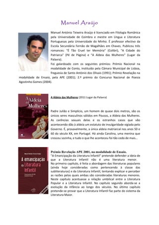 Manuel Araújo
                      Manuel António Teixeira Araújo é licenciado em Filologia Românica
                      pela Universidade de Coimbra e mestre em Língua e Literatura
                      Portuguesas pela Universidade do Minho. É professor efectivo da
                      Escola Secundária Fernão de Magalhães em Chaves. Publicou três
                      romances: "É Tão Cruel ter Memória" (Colibri), "A Cidade do
                      Patriarca" (Pé de Página) e “A Aldeia das Mulheres” (Lugar da
                      Palavra).
                      Foi galardoado com os seguintes prémios: Prémio Nacional na
                      modalidade de Conto, instituído pela Câmara Municipal de Lisboa,
                      freguesia de Santo António dos Olivais (1991); Prémio Revelação na
modalidade de Ensaio, pela APE (2001); 2.º prémio do Concurso Nacional de Poesia
Agostinho Gomes (2004).



                       A Aldeia das Mulheres (2011 Lugar da Palavra)



                       Padre Julião e Simplício, um homem de quase dois metros, são os
                       únicos seres masculinos válidos em Pousos, a Aldeia das Mulheres.
                       As carências sexuais delas e os estranhos casos que vão
                       acontecendo dão à aldeia um estatuto de invulgaridade vigiada pelo
                       Governo. É, provavelmente, a única aldeia matriarcal nos anos 50 e
                       60 do século XX, em Portugal. Há ainda Carolina, uma menina que
                       cresceu sozinha, e tudo o que lhe aconteceu foi tão cedo de mais…



                       Prémio Revelação APE 2001, na modalidade de Ensaio.
                       "A Emancipação da Literatura Infantil" pretende defender a ideia de
                       que a Literatura Infantil não é uma literatura menor.
                       No primeiro capítulo, é feita a abordagem das literaturas populares
                       (ainda hoje consideradas como pertencendo à classe das
                       subliteraturas) e da Literatura Infantil, tentando explicar e perceber
                       as razões pelas quais ambas são consideradas literaturas menores.
                       Neste capítulo acentuasse a relação umbilical entre a Literatura
                       Popular e a Literatura Infantil. No capítulo segundo aborda-se a
                       evolução da infância ao longo dos séculos. No último capítulo
                       pretende-se provar que a Literatura Infantil faz parte do sistema da
                       Literatura Maior.
 