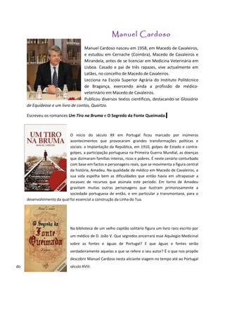 Manuel Cardoso
                                    Manuel Cardoso nasceu em 1958, em Macedo de Cavaleiros,
                                    e estudou em Cernache (Coimbra), Macedo de Cavaleiros e
                                    Mirandela, antes de se licenciar em Medicina Veterinária em
                                    Lisboa. Casado e pai de três rapazes, vive actualmente em
                                    Latães, no concelho de Macedo de Cavaleiros.
                                    Lecciona na Escola Superior Agrária do Instituto Politécnico
                                    de Bragança, exercendo ainda a profissão de médico-
                                    veterinário em Macedo de Cavaleiros.
                                    Publicou diversos textos científicos, destacando-se Glossário
     de Equídeose e um livro de contos, Quartzo.

     Escreveu os romances Um Tiro na Bruma e O Segredo da Fonte Queimada.



                             O início do século XX em Portugal ficou marcado por inúmeros
                             acontecimentos que provocaram grandes transformações políticas e
                             sociais: a Implantação da República, em 1910, golpes de Estado e contra-
                             golpes, a participação portuguesa na Primeira Guerra Mundial, as doenças
                             que dizimaram famílias inteiras, ricos e pobres. É neste cenário conturbado
                             com base em factos e personagens reais, que se movimenta a figura central
                             da história, Amadeu. Na qualidade de médico em Macedo de Cavaleiros, a
                             sua vida espelha bem as dificuldades que então havia em ultrapassar a
                             escassez de recursos que assinala este período. Em torno de Amadeu
                             gravitam muitas outras personagens que ilustram primorosamente a
                             sociedade portuguesa de então, e em particular a transmontana, para o
     desenvolvimento da qual foi essencial a construção da Linha do Tua.




                              Na biblioteca de um velho capitão solitário figura um livro raro escrito por
                              um médico de D. João V. Que segredos encerrará esse Aquilegio Medicinal
                              sobre as fontes e águas de Portugal? E que águas e fontes serão
                              verdadeiramente aquelas a que se refere o seu autor? É o que nos propõe
                              descobrir Manuel Cardoso nesta aliciante viagem no tempo até ao Portugal
do                            século XVIII.
 