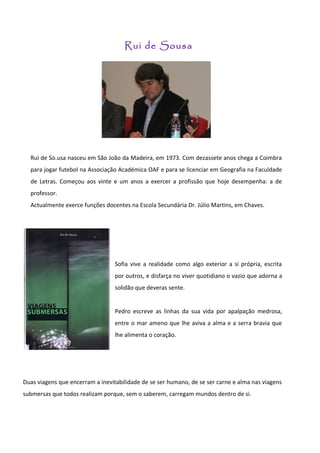 Rui de Sousa




  Rui de So.usa nasceu em São João da Madeira, em 1973. Com dezassete anos chega a Coimbra
  para jogar futebol na Associação Académica OAF e para se licenciar em Geografia na Faculdade
  de Letras. Começou aos vinte e um anos a exercer a profissão que hoje desempenha: a de
  professor.
  Actualmente exerce funções docentes na Escola Secundária Dr. Júlio Martins, em Chaves.




                                  Sofia vive a realidade como algo exterior a si própria, escrita
                                  por outros, e disfarça no viver quotidiano o vazio que adorna a
                                  solidão que deveras sente.


                                  Pedro escreve as linhas da sua vida por apalpação medrosa,
                                  entre o mar ameno que lhe aviva a alma e a serra bravia que
                                  lhe alimenta o coração.




Duas viagens que encerram a inevitabilidade de se ser humano, de se ser carne e alma nas viagens
submersas que todos realizam porque, sem o saberem, carregam mundos dentro de si.
 