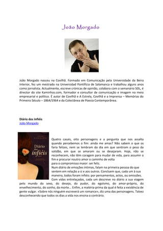João Morgado




João Morgado nasceu na Covilhã. Formado em Comunicação pela Universidade da Beira
Interior, fez um mestrado na Universidad Pontifícia de Salamanca e trabalhou alguns anos
como jornalista. Actualmente, escreve crónicas de opinião, colabora com o semanário SOL, é
director do site Kaminhos.com, formador e consultor de comunicação e imagem no meio
empresarial e político. É autor de Covilhã e A Estrela, Covilhã e a Imprensa – Memórias do
Primeiro Século – 1864/1964 e da Colectânea de Poesia Contemporânea.




Diário dos Infiéis
João Morgado



                       Quatro casais, oito personagens e a pergunta que nos assalta
                       quando percebemos o fim: ainda me amas? Não sabem o que os
                       faria felizes, nem se lembram do dia em que sentiram o peso da
                       solidão, em que se amaram ou se desejaram. Hoje, não se
                       reconhecem, não têm coragem para mudar de vida, para assumir o
                       fim e procurar noutro amor o caminho de volta
                       para o compromisso maior: ser feliz.
                       Num diário de emoções íntimas, falam na primeira pessoa do que
                       sentem em relação a si e aos outros. Concluem que, cada um à sua
                       maneira, todos foram infiéis: por pensamentos, actos, ou omissões.
                       Com vidas entrelaçadas, cada um descreve no diário a sua viagem
pelo mundo do sexo, do desejo, do pudor, do egoísmo, do amor-próprio, do
envelhecimento, do sonho, da morte... Enfim, a matéria-prima da qual é feita a existência de
gente vulgar. «Sobre nós ninguém escreverá um romance», diz uma das personagens. Talvez
desconhecendo que todos os dias a vida nos ensina o contrário.
 