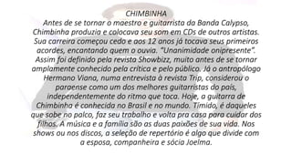 CHIMBINHA 
Antes de se tornar o maestro e guitarrista da Banda Calypso, 
Chimbinha produzia e colocava seu som em CDs de outros artistas. 
Sua carreira começou cedo e aos 12 anos já tocava seus primeiros 
acordes, encantando quem o ouvia. “Unanimidade onipresente”. 
Assim foi definido pela revista Showbizz, muito antes de se tornar 
amplamente conhecido pela crítica e pelo público. Já o antropólogo 
Hermano Viana, numa entrevista à revista Trip, considerou o 
paraense como um dos melhores guitarristas do país, 
independentemente do ritmo que toca. Hoje, a guitarra de 
Chimbinha é conhecida no Brasil e no mundo. Tímido, é daqueles 
que sobe no palco, faz seu trabalho e volta pra casa para cuidar dos 
filhos. A música e a família são as duas paixões de sua vida. Nos 
shows ou nos discos, a seleção de repertório é algo que divide com 
a esposa, companheira e sócia Joelma. 
