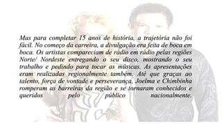 Mas para completar 15 anos de história, a trajetória não foi 
fácil. No começo da carreira, a divulgação era feita de boca em 
boca. Os artistas compareciam de rádio em rádio pelas regiões 
Norte/ Nordeste entregando o seu disco, mostrando o seu 
trabalho e pedindo para tocar as músicas. As apresentações 
eram realizadas regionalmente também. Até que graças ao 
talento, força de vontade e perseverança, Joelma e Chimbinha 
romperam as barreiras da região e se tornaram conhecidos e 
queridos pelo público nacionalmente. 
 