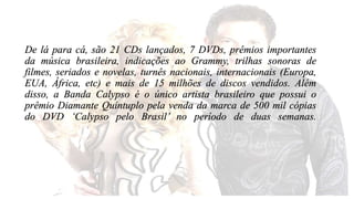 De lá para cá, são 21 CDs lançados, 7 DVDs, prêmios importantes 
da música brasileira, indicações ao Grammy, trilhas sonoras de 
filmes, seriados e novelas, turnês nacionais, internacionais (Europa, 
EUA, África, etc) e mais de 15 milhões de discos vendidos. Além 
disso, a Banda Calypso é o único artista brasileiro que possui o 
prêmio Diamante Quíntuplo pela venda da marca de 500 mil cópias 
do DVD ‘Calypso pelo Brasil’ no período de duas semanas. 
 
