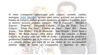 O ritmo contagiante influenciado pelo calypso, carimbó, cúmbia, 
merengue, Nobis Merideth bachata entre outros, presente nas melodias e 
batidas da Calypso, embala grandes momentos do público brasileiro. Entre 
os maiores sucessos podemos destacar: ‘Pra Te Esquecer’, ‘Maridos e 
Esposas’, ‘Temporal’, ‘Dançando Calypso’, ‘A Lua Me Traiu’, ‘Isso é 
Calypso’, ‘Tchau Pra Você’, ‘Cúmbia do Amor’, ‘Doce Mel’, ‘Xonou 
Xonou’, ‘Vida Minha’, ‘Chá de Maracujá’, ‘Sem Direção’, ‘Entre Tapas e 
Beijos’, ‘Me Beija Agora’, entre outras. Além das canções, a Banda 
Calypso se destaca pela sua linha de frente: a presença do produtor e 
guitarrista Chimbinha, que já foi eleito o ‘guitarrista dos sonhos’ pela MTV 
e a cantora Joelma, que além de ter um timbre de voz inconfundível, 
também cuida de todas as coreografias e figurinos do show. 
 