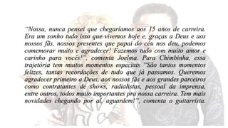 “Nossa, nunca pensei que chegaríamos aos 15 anos de carreira. 
Era um sonho tudo isso que vivemos hoje e, graças a Deus e aos 
nossos fãs, nossos presentes que papai do céu nos deu, podemos 
comemorar muito e agradecer! Fazemos tudo com muito amor e 
carinho para vocês!”, comenta Joelma. Para Chimbinha, essa 
trajetória tem muitos momentos especiais “São tantos momentos 
felizes, tantas recordações de tudo que já passamos. Queremos 
agradecer primeiro a Deus, aos nossos fãs e aos grandes parceiros 
como contratantes de shows, radialistas, pessoal da imprensa, 
entre outros, todos muito importantes pra nossa carreira. Tem mais 
novidades chegando por aí, aguardem!”, comenta o guitarrista. 
 