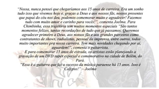 “Nossa, nunca pensei que chegaríamos aos 15 anos de carreira. Era um sonho 
tudo isso que vivemos hoje e, graças a Deus e aos nossos fãs, nossos presentes 
que papai do céu nos deu, podemos comemorar muito e agradecer! Fazemos 
tudo com muito amor e carinho para vocês!”, comenta Joelma. Para 
Chimbinha, essa trajetória tem muitos momentos especiais “São tantos 
momentos felizes, tantas recordações de tudo que já passamos. Queremos 
agradecer primeiro a Deus, aos nossos fãs e aos grandes parceiros como 
contratantes de shows, radialistas, pessoal da imprensa, entre outros, todos 
muito importantes pra nossa carreira. Tem mais novidades chegando por aí, 
aguardem!”, comenta o guitarrista. 
E para comemorar 15 anos de estrada, os artistas estão planejando a 
gravação de um DVD super especial e comemorativo na cidade de Belém, do 
Pará. 
“Essa é a guitarra que faz o sucesso da música paraense há 15 anos. Isso é 
Calypso!” – Joelma 
 