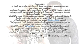 Curiosidades: 
– A banda que vendeu mais discos de forma independente antes de assinar um 
contrato com uma gravadora. 
– Joelma e Chimbinha receberam no dia 26 de outubro de 2009, em uma cerimônia 
muito concorrida na Assembléia Legislativa do Estado de Pernambuco o honroso 
Título de Cidadãos Pernambucanos. 
– Em 2011 a banda foi convidada a participar do Festival Internacional da Música do 
Sumbe, em Angola, ocasião que gravaram o 6 DVD da carreira. 
– A banda ganhou um quadro no programa do Domingo Legal chamado 
“Calypsomania” onde trazia as historias dos fãs da banda, sobre suas aventuras, 
loucuras, e curiosidades ocorridas no show. 
-Em 2007 segundo a Datafolha a banda Calypso e a dupla Zezé di Camargo & 
Luciano, foram apontados como os artistas mais ouvidos no País. 
-Em 2008, Chimbinha foi eleito o guitarrista da ‘Banda dos Sonhos’ da MTV. 
-Em 2012, Joelma foi eleita a segunda celebridade mais amada do Brasil, com mais 
de 300 mil votos populares. 
– Fizeram versão em inglês para a música ‘Acelerou’ (Accelerated) para um filme de 
Hollywood. 
 