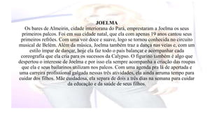 JOELMA 
Os bares de Almeirin, cidade interiorana do Pará, emprestaram a Joelma os seus 
primeiros palcos. Foi em sua cidade natal, que ela com apenas 19 anos cantou seus 
primeiros refrões. Com uma voz doce e suave, logo se tornou conhecida no circuito 
musical de Belém. Além da música, Joelma também traz a dança nas veias e, com um 
estilo ímpar de dançar, hoje ela faz todo o país balançar e acompanhar cada 
coreografia que ela cria para os sucessos da Calypso. O figurino também é algo que 
despertou o interesse de Joelma e por isso ela sempre acompanha a criação das roupas 
que ela e seus bailarinos utilizam nos palcos. Com uma agenda pra lá de apertada e 
uma carreira profissional galgada nessas três atividades, ela ainda arruma tempo para 
cuidar dos filhos. Mãe cuidadosa, ela separa de dois a três dias na semana para cuidar 
da educação e da saúde de seus filhos. 
 