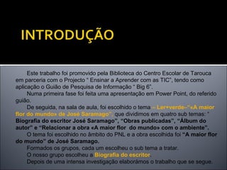 Este trabalho foi promovido pela Biblioteca do Centro Escolar de Tarouca em parceria com o Projecto “ Ensinar a Aprender com as TIC”, tendo como aplicação o Guião de Pesquisa de Informação “ Big 6”. Numa primeira fase foi feita uma apresentação em Power Point, do referido guião. De seguida, na sala de aula, foi escolhido o tema  – Ler+verde–“«A maior flor do mundo» de José Saramago”,  que dividimos em quatro sub temas: “  Biografia do escritor José Saramago”, “Obras publicadas”, “Álbum do autor” e “Relacionar a obra «A maior flor  do mundo» com o ambiente”. O tema foi escolhido no âmbito do PNL e a obra escolhida foi  “A maior flor do mundo” de José Saramago. Formados os grupos, cada um escolheu o sub tema a tratar. O nosso grupo escolheu a  Biografia do escritor .  Depois de uma intensa investigação elaborámos o trabalho que se segue. 