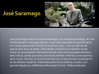   José Saramago nasceu na vila de Azinhaga, no concelho da Golegã, de uma família de pais e avós agricultores. A sua vida é passada em grande parte em Lisboa, para onde a família se muda em 1924 - era um menino de apenas dois anos de idade. Dificuldades económicas impedem-no de entrar na universidade. Demonstra desde cedo interesse pelos estudos e pela cultura, sendo que esta curiosidade perante o Mundo o acompanhou até à morte. Formou-se numa escola técnica. O seu primeiro emprego foi de serralheiro mecânico. Fascinado pelos livros visitava, à noite, com grande frequência, a Biblioteca Municipal Central - Palácio Galveias. 