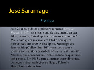 Prémios: Aos 25 anos, publica o primeiro romance  Terra do Pecado  (1947),  no mesmo ano de nascimento da sua filha,  Violante , fruto do primeiro casamento com  Ilda Reis  - com quem se casou em 1944 e com quem permaneceu at é  1970. Nessa  é poca, Saramago era funcion á rio p ú blico. Em 1988, casar-se-ia com a jornalista e tradutora espanhola  Mar í a del Pilar del R í o S á nchez , que conheceu em 1986 e ao lado da qual viveu at é   à  morte. Em 1955 e para aumentar os rendimentos, come ç ou a fazer tradu ç ões de Hegel, Tolstoi e Baudelaire, entre outros. 