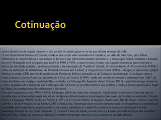 estava doente havia algum tempo e o seu estado de sa ú de agravou-se na sua  ú ltima semana de vida. O seu funeral teve honras de Estado, tendo o seu corpo sido cremado no Cemit é rio do Alto de São João, em Lisboa. Debeladas as controv é rsias a que nunca se furtou e que interventivamente procurava, a marca que ficar á  na mente e cora ç ão do povo Português ser á  o legado que Jos é  De 1980 a 1991, o autor trouxe a lume mais quatro romances que remetem a factos da realidade material, problematizando a interpreta ç ão da "hist ó ria" oficial:  O Ano da Morte de Ricardo Reis  (1984) - sobre as andan ç as do heter ó nimo de Fernando Pessoa por Lisboa;  A Jangada de Pedra  (1986) - em que se questiona o papel Ib é rico na então CEE atrav é s da met á fora da Pen í nsula Ib é rica soltando-se da Europa e encontrando o seu lugar entre a velha Europa e a nova Am é rica;  Hist ó ria do Cerco de Lisboa  (1989) - onde um revisor  é  tentado a introduzir um "não" no texto hist ó rico que corrige, mudando-lhe o sentido; e  O Evangelho Segundo Jesus Cristo  (1991) - onde Saramago reescreve o livro sagrado sob a  ó ptica de um Cristo que não  é  Deus e se revolta contra o seu destino e onde, a fundo, questiona o lugar de Deus, do cristianismo, do sofrimento e da morte. Nos anos seguintes, entre 1995 e 2005, Saramago publicou mais seis romances, dando in í cio a uma nova fase em que os enredos não se desenrolam mais em locais ou  é pocas determinados e personagens dos anais da hist ó ria se ausentam:  Ensaio Sobre a Cegueira  (1995);  Todos os Nomes  (1997);  A Caverna  (2001);  O Homem Duplicado  (2002);  Ensaio Sobre a Lucidez  (2004); e  As Intermitências da Morte  (2005). Nessa fase, Saramago penetrou de maneira mais investigadora os caminhos da sociedade contemporânea, questionando a sociedade capitalista e o papel da existência humana condenada  à  morte. Saramago faleceu no dia 18 de Junho de 2010,   aos 87 anos de idade, na sua casa em Lanzarote onde residia com a mulher Pilar del Rio, v í tima de leucemia cr ó nica.   O escritor Saramago deixar á  e isso compete  à  hist ó ria decidir . 