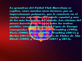 La grandeza del Fútbol Club Barcelona se
explica, entre muchos otros factores, por su
impresionante palmarés, que le convierte en el
equipo con más títulos del estado español y uno
de los más laureados del mundo. Las vitrinas del
museo barcelonista acogen todos los trofeos
posibles, encabezados por las Copas de Europa
conseguidas en las finales de Wembley (1992),
París (2006), Roma (2009), Wembley (2011) y
Berlín (2015), y los Mundiales de Clubes de Abu
Dhabi (2009) y Yokohama (2011 y 2015).
 