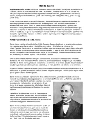 Benito Juárez
Biografía de Benito Juárez: llamado de nacimiento Benito Pablo Juárez García (nació en San Pablo de
Guelatao,Oaxaca el 21 de marzo del año 1806 - murio en la Ciudad de México el 18 de julio del año
1872) fue un político liberal mexicano que gobernó durante 5 mandatos, ya sea de forma provisoria o
electiva, como presidente de México. (1858-1861 interino ) (1861-1865), (1865-1867) , (1867-1871) y
(1871-1872).
Fue el caudillo que resistió la ocupación francesa y derroto a el emperador mexicano Maximiliano de
Habsburgo y restauro la República mexicana. Además gracias a sus esfuerzos se encomendó a
modernizar el país, Benito Juárez es a menudo considerado como el más grande y querido líder
mexicano. Cuando gobernaba estallaría una guerra civil que desembocaría en la invasión francesa que
instauraría un imperio en Mexico, él retomaría el poder después de recibir una gran ayuda económica y
militar de los EE.UU, ya que el Segundo Imperio Francés no favorecía los intereses de los EE.UU. Benito
Juárez fue el primer líder mexicano no militar y también el primer y único indígena mexicano que ocupo
la presidencia de México.
Niñez y juventud de Benito Juárez
Benito Juárez nació en el pueblo de San Pablo Guelatao, Oaxaca, localizado en la cadena de montañas
hoy conocida como Sierra Juárez. Hijo de Marcelino Juárez y Brígida García ,indigenas de
origen Zapoteca. Benito juarez se convirtió en huérfano a los tres años de edad , siendo luego entregado
a un tío. Trabajó en los campos de maíz y pastoreo hasta los 12 años de edad. El 17 de diciembre del
año 1818 se va a la ciudad de Oaxaca para buscar de una vida mejor. En ese momento Benito Juarez
era analfabeto y no hablaba español , sólo la lengua Zapoteca.
En la ciudad, donde su hermana trabajaba como cocinera , él consiguió un trabajo como empleado
doméstica . Un fraile franciscano Antonio Salanueva, se impresionó con la inteligencia y la voluntad de
aprender de Benito Juárez, y lo ayudo a inscribirse a el seminario de la ciudad. Estudió allí, pero optó por
estudiar leyes más que estudiar para ser sacerdote, y en 1827, concluyó sus estudios en el seminario.
Hoy en día, Benito Juárez es recordado como un reformador progresista dedicada al fortalecimiento de la
democracia, la igualdad de derechos para los pueblos indígenas de su país , disminuyendo el gran poder
que la Iglesia Católica Romana gozaba.
Benito Juarez es un celebre representante de la política mexicana , y de la defensa de la soberanía
nacional. El período de su liderazgo se conoce en la historia de México como La Reforma, y constituyó
una revolución liberal en lo político y social con importantes
consecuencias institucionales : la expropiación de las
tierras de la Iglesia , colocacion del ejército bajo el control
civil, la separación de Iglesia y del Estado en los asuntos
públicos.
La Reforma representaba el triunfo de los liberales de
México, federalistas, anticlericales , en contraposicion a las
fuerzas pro - capitalistas conservadoras y centralistas ,
corporativistas , teocráticas que trataban de reconstruir una
versión local de gestión del sistema colonial.
Benito Juárez sustituyó el sistema social semi- feudal, con
una más orientado al mercado , pero tras la muerte de
Juárez , la falta de suficiente estabilidad democrática e
institucional pronto dio lugar a un retorno a la autocracia
centralizada y a la explotación económica bajo el régimen
de Porfirio Díaz. El Porfiriato (época porfirista) , que a su
vez , daría inicio a la Revolución Mexicana.
 