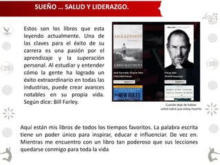 Estos son los libros que esta
leyendo actualmente. Una de
las claves para el éxito de su
carrera es una pasión por el
aprendizaje y la superación
personal. Al estudiar y entender
cómo la gente ha logrado un
éxito extraordinario en todas las
industrias, puede crear avances
notables en su propia vida.
Según dice: Bill Farley.
Aquí están mis libros de todos los tiempos favoritos. La palabra escrita
tiene un poder único para inspirar, educar e influenciar. De vez en.
Mientras me encuentro con un libro tan poderoso que sus lecciones
quedarse conmigo para toda la vida
Cuando deje de hablar
usted sabrá que estoy muerto
SUEÑO … SALUD Y LIDERAZGO.
 