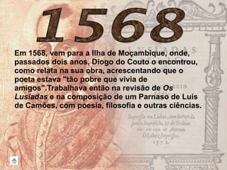 Em 1568, vem para a Ilha de Moçambique, onde,
passados dois anos, Diogo do Couto o encontrou,
como relata na sua obra, acrescentando que o
poeta estava "tão pobre que vivia de
amigos".Trabalhava então na revisão de Os
Lusíadas e na composição de um Parnaso de Luís
de Camões, com poesia, filosofia e outras ciências.
 