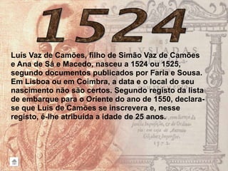 Luís Vaz de Camões, filho de Simão Vaz de Camões
e Ana de Sá e Macedo, nasceu a 1524 ou 1525,
segundo documentos publicados por Faria e Sousa.
Em Lisboa ou em Coimbra, a data e o local do seu
nascimento não são certos. Segundo registo da lista
de embarque para o Oriente do ano de 1550, declara-
se que Luís de Camões se inscrevera e, nesse
registo, é-lhe atribuída a idade de 25 anos.
 