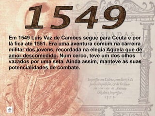 Em 1549 Luís Vaz de Camões segue para Ceuta e por
lá fica até 1551. Era uma aventura comum na carreira
militar dos jovens, recordada na elegia Aquela que de
amor descomedido. Num cerco, teve um dos olhos
vazados por uma seta. Ainda assim, manteve as suas
potencialidades de combate.
 