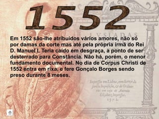 Em 1552 são-lhe atribuídos vários amores, não só
por damas da corte mas até pela própria irmã do Rei
D. Manuel I. Teria caído em desgraça, a ponto de ser
desterrado para Constância. Não há, porém, o menor
fundamento documental. No dia de Corpus Christi de
1552 entra em rixa, e fere Gonçalo Borges sendo
preso durante 8 meses.
 